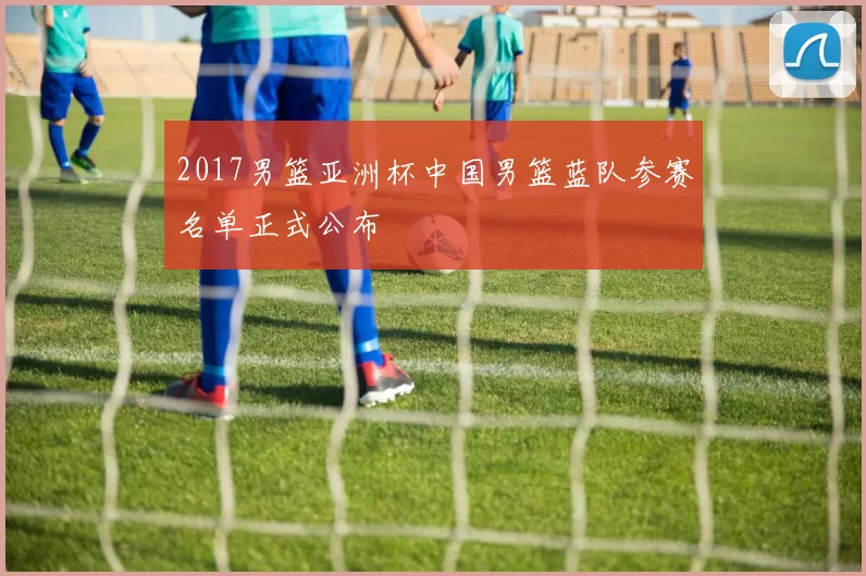 2017男篮亚洲杯中国男篮蓝队参赛名单正式公布