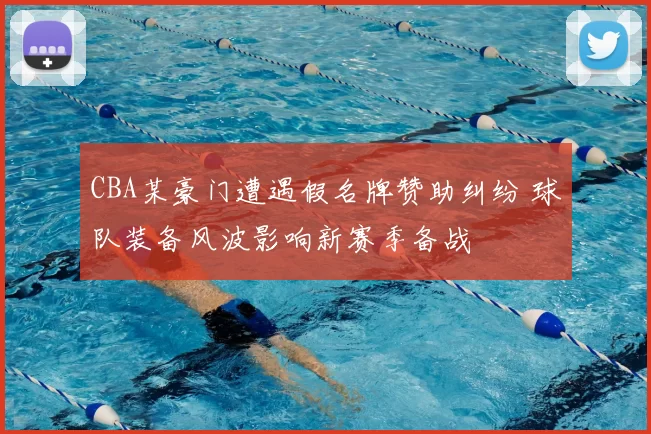 CBA某豪门遭遇假名牌赞助纠纷 球队装备风波影响新赛季备战