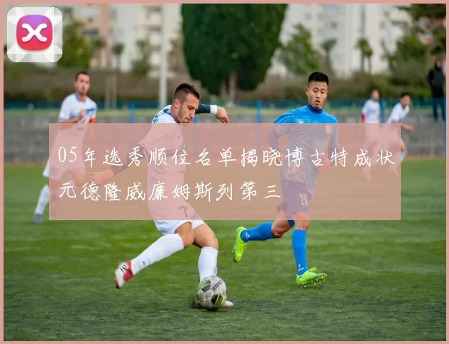 05年选秀顺位名单揭晓博古特成状元德隆威廉姆斯列第三