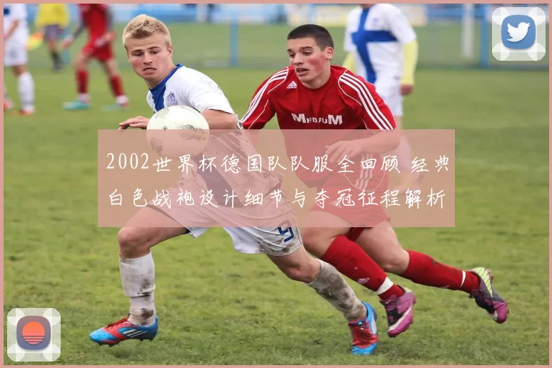 2002世界杯德国队队服全回顾 经典白色战袍设计细节与夺冠征程解析