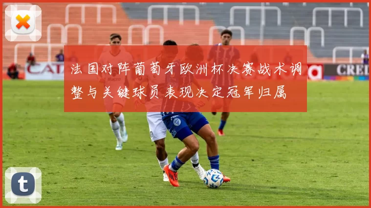 法国对阵葡萄牙欧洲杯决赛战术调整与关键球员表现决定冠军归属