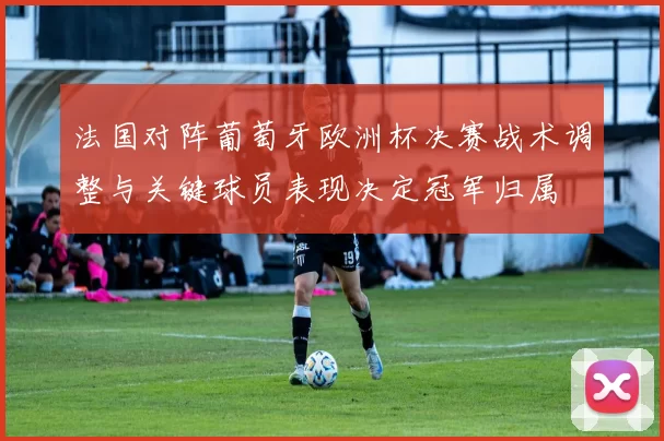 法国对阵葡萄牙欧洲杯决赛战术调整与关键球员表现决定冠军归属