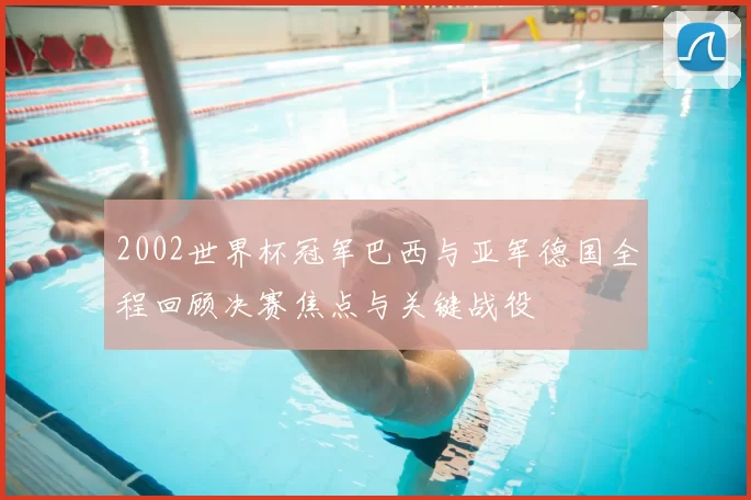 2002世界杯冠军巴西与亚军德国全程回顾决赛焦点与关键战役