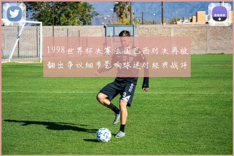 1998世界杯决赛法国巴西对决再被翻出争议细节影响球迷对经典战评价