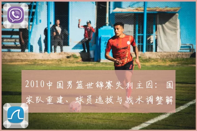 2010中国男篮世锦赛失利主因：国家队重建、球员选拔与战术调整解析