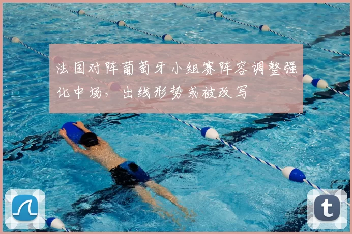 法国对阵葡萄牙小组赛阵容调整强化中场，出线形势或被改写