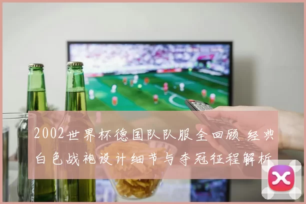 2002世界杯德国队队服全回顾 经典白色战袍设计细节与夺冠征程解析