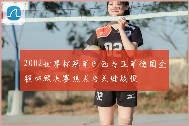2002世界杯冠军巴西与亚军德国全程回顾决赛焦点与关键战役
