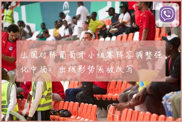 法国对阵葡萄牙小组赛阵容调整强化中场，出线形势或被改写