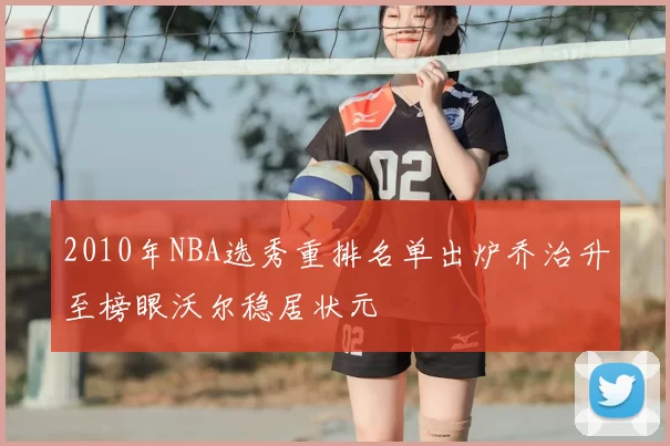 2010年NBA选秀重排名单出炉乔治升至榜眼沃尔稳居状元