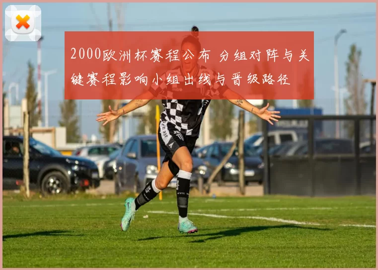 2000欧洲杯赛程公布 分组对阵与关键赛程影响小组出线与晋级路径